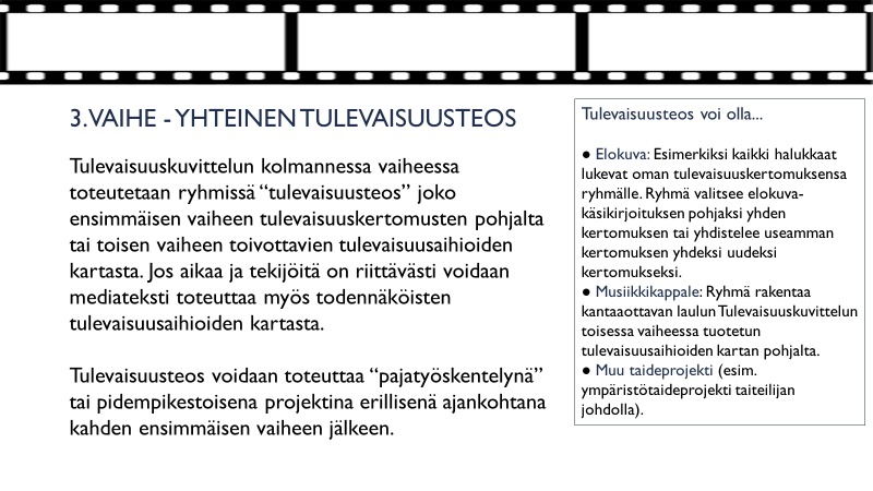 Vaihe 3 Tulevaisuuskuvittelun kolmannessa vaiheessa toteutetaan ryhmissä mediateksti tai teos joko ensimmäisen vaiheen tulevaisuuskertomusten pohjalta tai toisen vaiheen toivottavien tulevaisuusaihioiden kartasta. Jos aikaa ja tekijöitä on riittävästi, voidaan mediateksti toteuttaa myös todennäköisten tulevaisuusaihioiden kartasta. Mediateksti voi olla esimerkiksi elokuva, musiikkiesitys, kuvateos tai muu taideprojekti. Taiteen ja luovuuden keinoin tavoitellaan tulevaisuusnäkökulman avartamista ja olemassa olevan ylittämistä. Teosten yhteinen reflektointi ja merkitysten syventäminen on tärkeä osa oppimisprosessia. Teksti: Jukka Tikkanen
