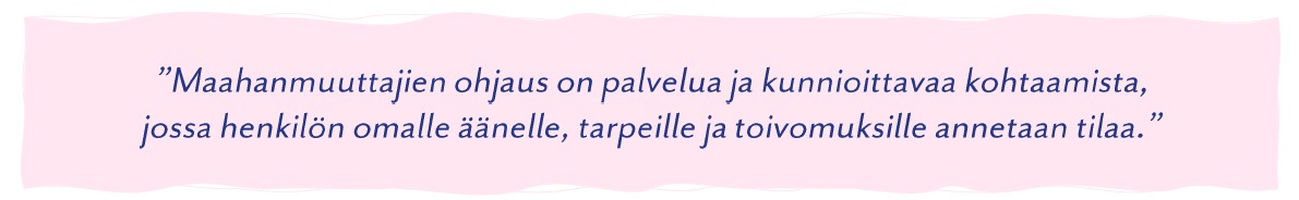 "Maahanmuuttajienb ohjaus on palvelua ja kunnioittavaa kohtaamista, jossa henkilön omalle äänelle, tarpeille ja toivomuksille annetaan tilaa."