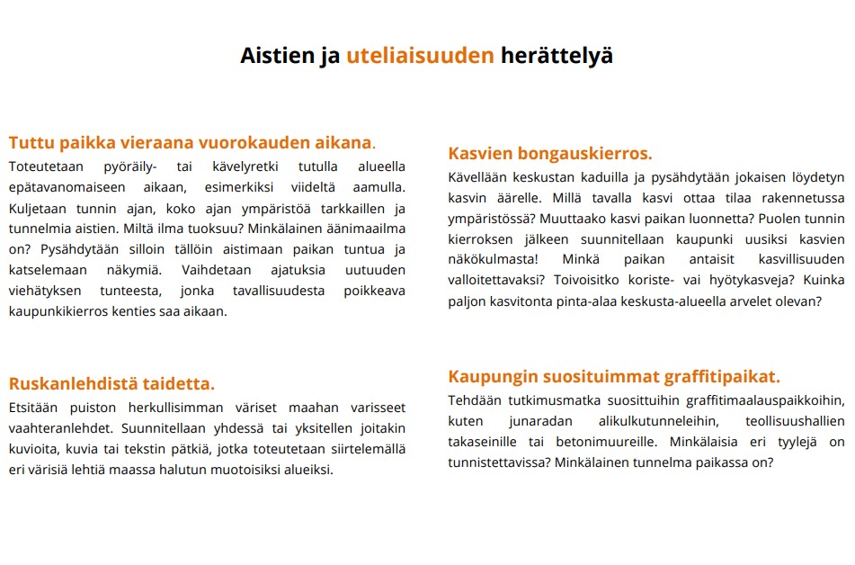 Tuttu paikka vieraana vuorokauden aikana. Toteutetaan pyöräily- tai kävelyretki tutulla alueella epätavanomaiseen aikaan, esimerkiksi viideltä aamulla. Kuljetaan tunnin ajan, koko ajan ympäristöä tarkkaillen ja tunnelmia aistien. Miltä ilma tuoksuu? Minkälainen äänimaailma on? Pysähdytään silloin tällöin aistimaan paikan tuntua ja katselemaan näkymiä. Vaihdetaan ajatuksia uutuuden viehätyksen tunteesta, jonka tavallisuudesta poikkeava kaupunkikierros kenties saa aikaan.  Ruskanlehdistä taidetta. Etsitään puiston herkullisimman väriset maahan varisseet vaahteranlehdet. Suunnitellaan yhdessä tai yksitellen joitakin kuvioita, kuvia tai tekstin pätkiä, jotka toteutetaan siirtelemällä eri värisiä lehtiä maassa halutun muotoisiksi alueiksi.  Kasvien bongauskierros. Kävellään keskustan kaduilla ja pysähdytään jokaisen löydetyn kasvin äärelle. Millä tavalla kasvi ottaa tilaa rakennetussa ympäristössä? Muuttaako kasvi paikan luonnetta? Puolen tunnin kierroksen jälkeen suunnitellaan kaupunki uusiksi kasvien näkökulmasta! Minkä paikan antaisit kasvillisuuden valloitettavaksi? Toivoisitko koriste- vai hyötykasveja? Kuinka paljon kasvitonta pinta-alaa keskusta-alueella arvelet olevan?  Kaupungin suosituimmat graffitipaikat. Tehdään tutkimusmatka suosittuihin graffitimaalauspaikkoihin, kuten junaradan alikulkutunneleihin, teollisuushallien takaseinille tai betonimuureille. Minkälaisia eri tyylejä on tunnistettavissa? Minkälainen tunnelma paikassa on?