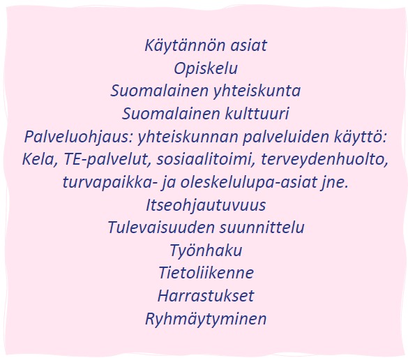Käytännön asiat Opiskelu Suomalainen yhteiskunta Suomalainen kulttuuri Palveluohjaus: yhteiskunnan palveluiden käyttö: Kela, TE-palvelut, sosiaalitoimi, terveydenhuolto, turvapaikka- ja oleskelulupa-asiat jne. Itseohjautuvuus Tulevaisuuden suunnittelu Työnhaku Tietoliikenne Harrastukset Ryhmäytyminen