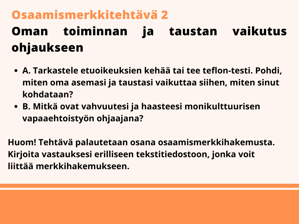 Osaamismerkkitehtävä 2. A. Tarkastele etuoikeuksien kehää tai tee teflon-testi. Pohdi, miten oma asemasi ja taustasi vaikuttaa siihen, miten sinut kohdataan? B. mitkä ovat haasteesi ja vahvuutesi monikulttuurisena ohjaajana? Huom! Tehtävä palautetaan osana osaamismerkkihakemusta. Kirjoita vastauksesi erilliseen tekstitiedostoon, jonka voit lisätä merkkihakemukseen.